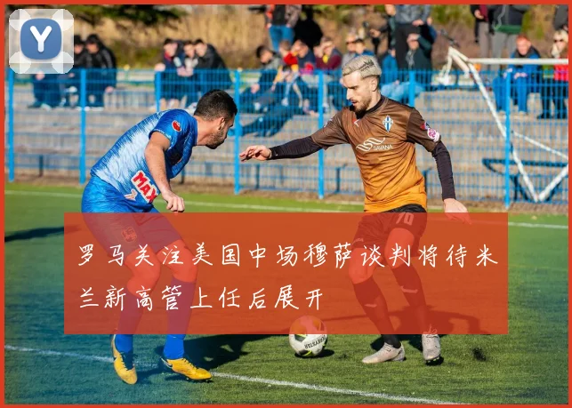 罗马关注美国中场穆萨谈判将待米兰新高管上任后展开