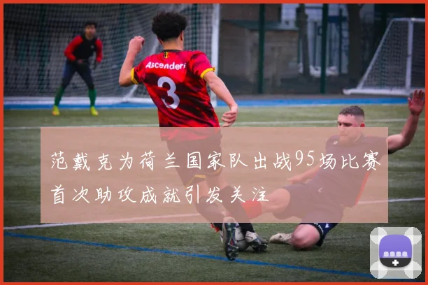 范戴克为荷兰国家队出战95场比赛首次助攻成就引发关注