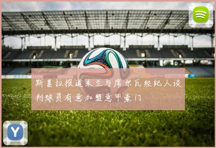 斯基拉报道米兰与席尔瓦经纪人谈判球员有意加盟意甲豪门
