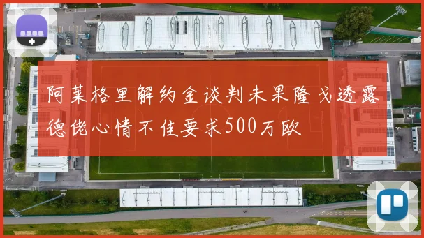 阿莱格里解约金谈判未果隆戈透露德佬心情不佳要求500万欧