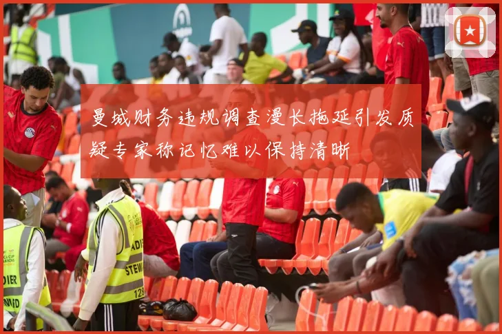 曼城财务违规调查漫长拖延引发质疑专家称记忆难以保持清晰
