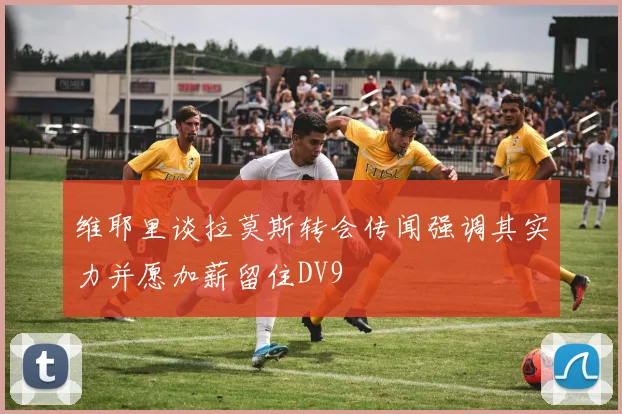 维耶里谈拉莫斯转会传闻强调其实力并愿加薪留住DV9