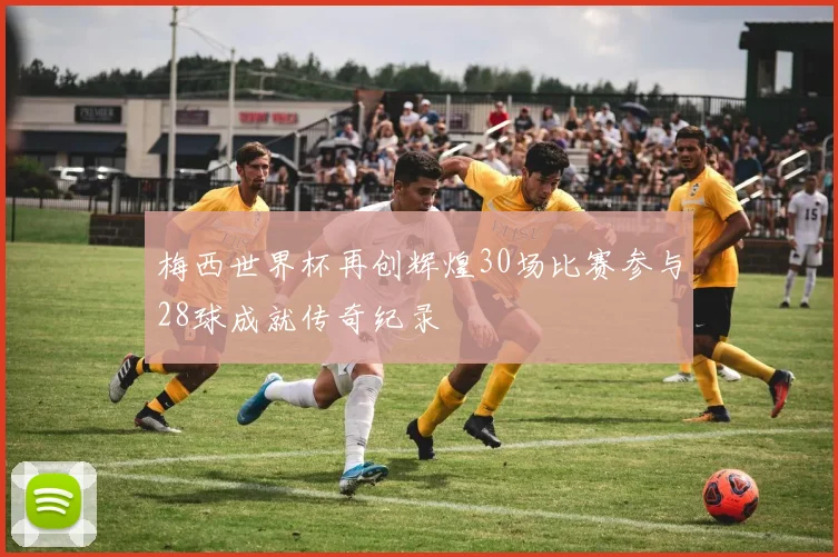 梅西世界杯再创辉煌30场比赛参与28球成就传奇纪录