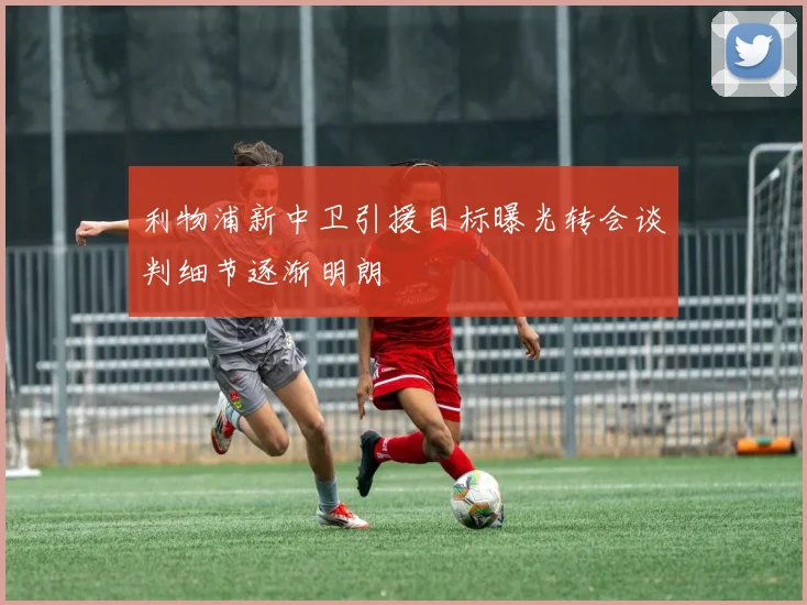 利物浦新中卫引援目标曝光转会谈判细节逐渐明朗