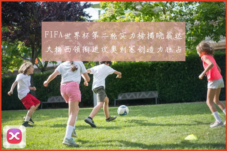 FIFA世界杯第二轮实力榜揭晓翁达夫梅西领衔进攻奥利塞创造力独占鳌头