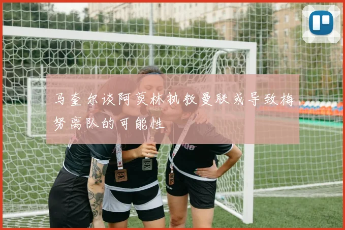 马奎尔谈阿莫林执教曼联或导致梅努离队的可能性