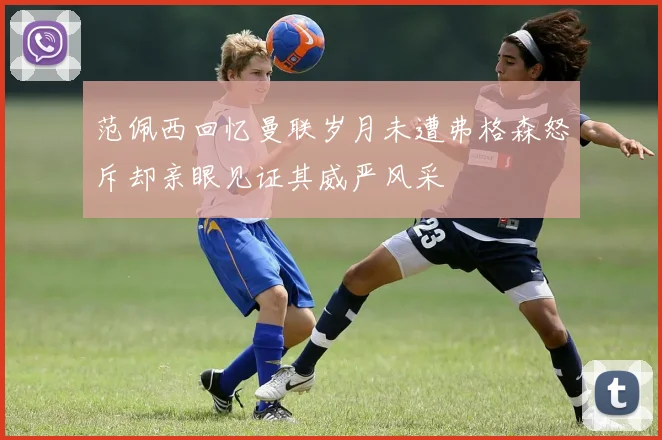 范佩西回忆曼联岁月未遭弗格森怒斥却亲眼见证其威严风采