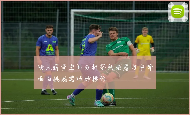 湖人薪资空间分析签约老詹与中锋面临挑战需巧妙操作