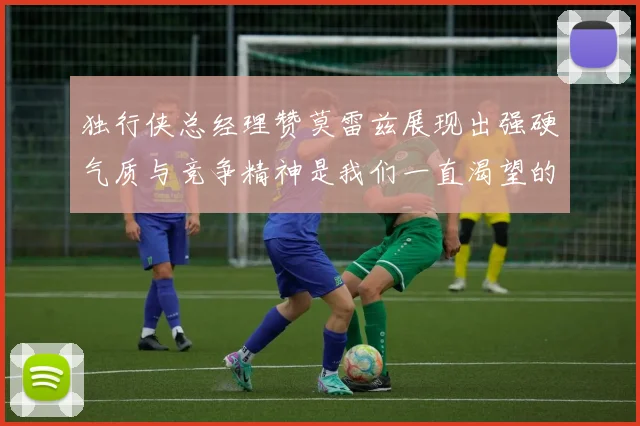 独行侠总经理赞莫雷兹展现出强硬气质与竞争精神是我们一直渴望的特质