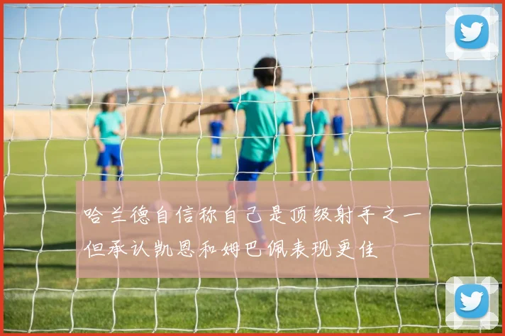 哈兰德自信称自己是顶级射手之一但承认凯恩和姆巴佩表现更佳
