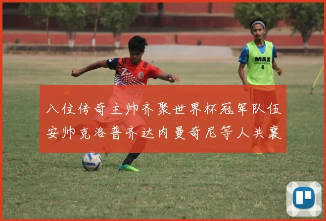八位传奇主帅齐聚世界杯冠军队伍安帅克洛普齐达内曼奇尼等人共襄盛举