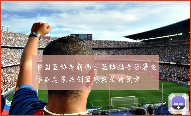 中国篮协与新西兰篮协携手签署合作备忘录共创篮球发展新篇章