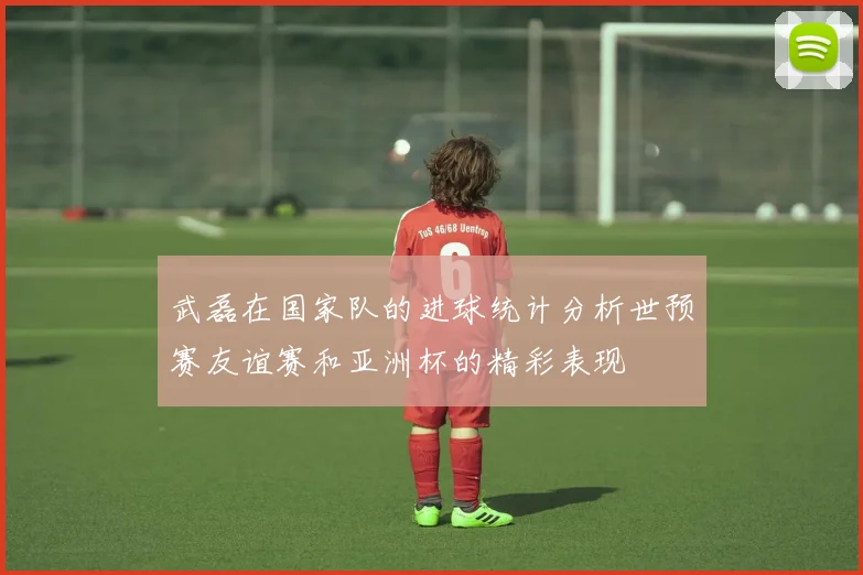 武磊在国家队的进球统计分析世预赛友谊赛和亚洲杯的精彩表现