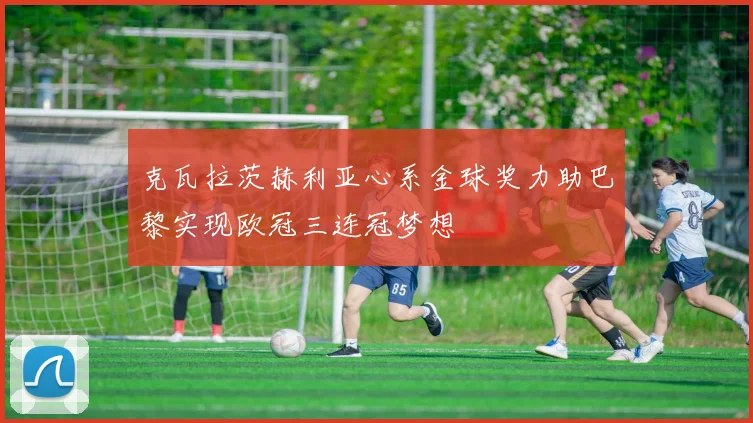 克瓦拉茨赫利亚心系金球奖力助巴黎实现欧冠三连冠梦想