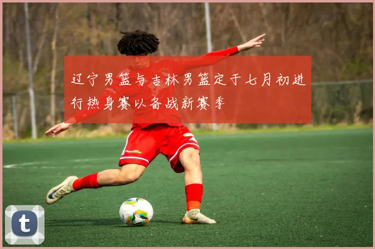 辽宁男篮与吉林男篮定于七月初进行热身赛以备战新赛季