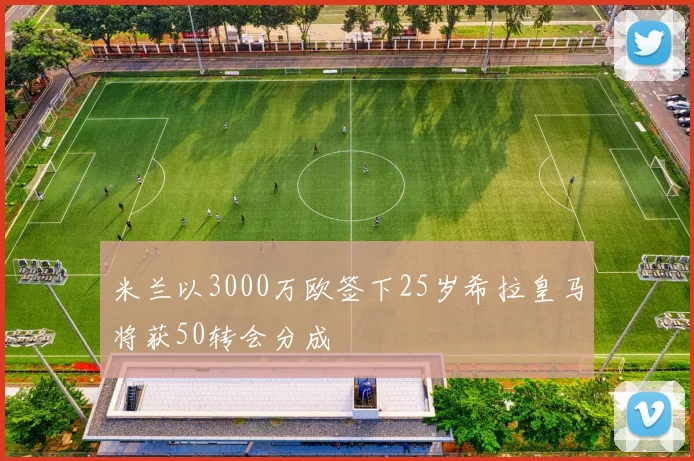 米兰以3000万欧签下25岁希拉皇马将获50转会分成