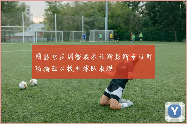 图赫尔应调整战术让斯彭斯专注盯防梅西以提升球队表现